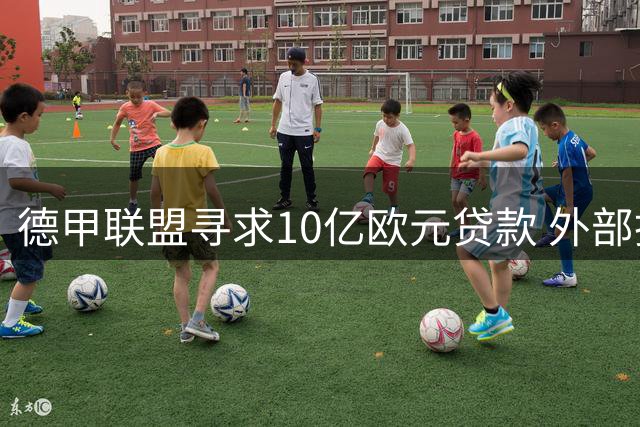 德甲联盟寻求10亿欧元贷款 外部投资争议再起波澜